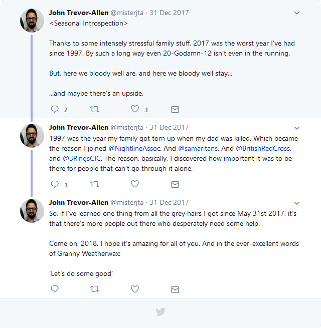JTA tweets: <Seasonal Introspection> Thanks to some intensely stressful family stuff, 2017 was the worst year I've had since 1997. By such a long way even 20-Godamn-12 isn't even in the running. But, here we bloody well are, and here we bloody well stay... ...and maybe there's an upside. 1997 was the year my family got torn up when my dad was killed. Which became the reason I joined @NightlineAssoc. And @samaritans. And @BritishRedCross, and @3RingsCIC. The reason, basically, I discovered how important it was to be there for people that can't go through it alone. So, if I've learned one thing from all the grey hairs I got since May 31st 2017, it's that there's more people out there who desperately need some help. Come on, 2018. I hope it's amazing for all of you. And in the ever-excellent words of Granny Weatherwax: 'Let's do some good'