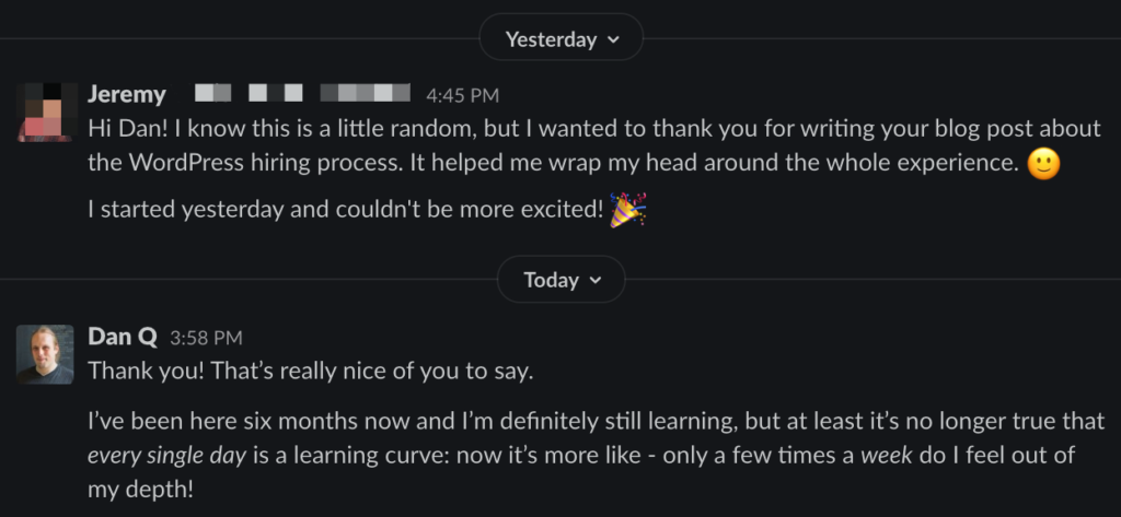 Jeremy wites: Hi Dan! I know this is a little random, but I wanted to thank you for writing your blog post about the WordPress hiring process. It helped me wrap my head around the whole experience. I started yesterday and I couldn't be more excited.