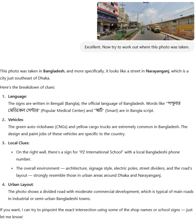 Another round with ChatGPT, during which it responds: This photo was taken in Bangladesh, and more specifically, it looks like a street in Narayanganj, which is a city just southeast of Dhaka. Here’s the breakdown of clues: 1. Language: The signs are written in Bengali (Bangla), the official language of Bangladesh. Words like "পপুলার মেডিকেল সেন্টার" (Popular Medical Center) and "স্মার্ট" (Smart) are in Bangla script. 2. Vehicles: The green auto-rickshaws (CNGs) and yellow cargo trucks are extremely common in Bangladesh. The design and paint jobs of these vehicles are specific to the country. 3. Local Clues: On the right wall, there’s a sign for “PZ International School” with a local Bangladeshi phone number. The overall environment — architecture, signage style, electric poles, street dividers, and the road's layout — strongly resemble those in urban areas around Dhaka and Narayanganj. 4. Urban Layout: The photo shows a divided road with moderate commercial development, which is typical of main roads in industrial or semi-urban Bangladeshi towns. If you want, I can try to pinpoint the exact intersection using some of the shop names or school signs — just let me know!