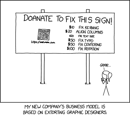 XKCD comic. Transcript: [A single panel containing a large, elevated sign with Ponytail standing in front of it.] [Title, slightly off horizontal, more to the right than central and the character spacing is not entirely consistent/aesthetic:] Doanate[sic] to fix this sign! [To the left of the lower part of the sign there is an 'QR code', tilted slightly with a plaintext link beneath it:] https://[illegible].com [To the right are several dollar values, in one column, and 'fixes', in a second, some of which have their own self-demonstrating quirks.] [The letters "R" and "N" may be too close together:] $10 fix kerning [Both dollar value and fix text are shifted left of their respective columns:] $20 align columns [This line is in a smaller font:] $20 fix text size $50 fix typo $50 fix centering $100 fix rotation [Ponytail stands looking at the sign, apparently in the process of using a smartphone:] Grrr... [Caption below panel:] My new company's business model is based on extorting graphic designers.