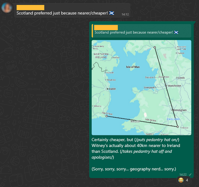 WhatsApp conversation. Somebody says "Scotland preferred just because nearer/cheaper!", to which Dan replies, with a map showing rulers connecting Witney to the nearest relevant borders, "Certainly cheaper, but (/puts pedantry hat on/) Witney's actually about 40km nearer to Ireland than Scotland. (/takes pedantry hat off and apologises/) (Sorry, sorry, sorry... geography nerd... sorry.)"