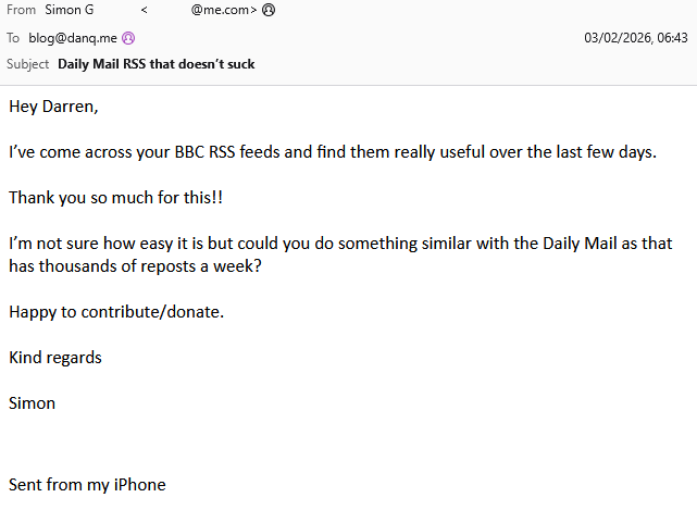 Email from Simon G to Dan Q, subject "Dail Mail RSS that doesn't suck", with message: Hey Darren, I’ve come across your BBC RSS feeds and find them really useful over the last few days. Thank you so much for this!! I’m not sure how easy it is but could you do something similar with the Daily Mail as that has thousands of reposts a week? Happy to contribute/donate.