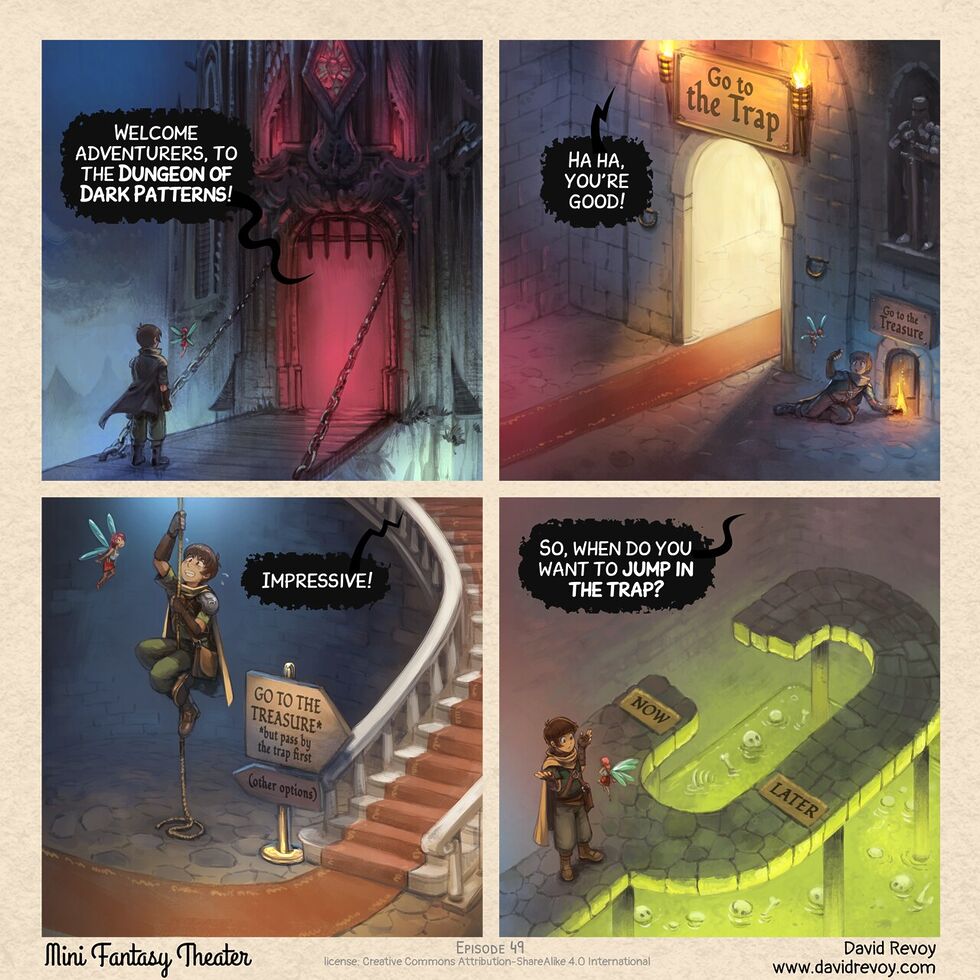 The Dungeon of Dark Patterns A comic in four panels Panel 1. The adventurer and his fairy are in front of the door of a nightmarish dungeon, it's dark, foggy, and the inside the door we can't see anything except a deep red light. > Dungeon: "Welcome adventurers, to the Dungeon of Dark Patterns!" Panel 2. In one room of the dungeon, a giant beautiful and inviting door with a red carpet, and on the side, in the shadow a too little door. Writing on big door: Go to the trap, on small door: Go to the treasure. The adventurer crouch and do a little sign to the fairy to follow him to the little door. > Dungeon: "Ha ha, you're good!" Panel 3. The aventurer is now putting some effort climbing on an old rope in the middle of a room with a beautiful luxuous stairway with a red carpet on the side. A sign tells "GO TO THE TREASURE but pass by the trap" in direction of the beautiful stairs; and "(other options)" in small and in the shadow in direction of the rope. > Dungeon: "Impressive!" Panel 4. Top down view on the adventurers shrugging in front of the fairy, they reached a dead end. A short path on the right has on the ground the word "Now", and a longer path "Later". Both lead to a giant pool of green acid where bones and skulls are floating. > Dungeon: "So, when do you want to jump to the trap?"