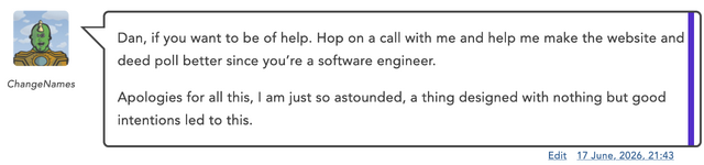 Blog comment by ChangeNames: ' Dan, if you want to be of help. Hop on a call with me and help me make the website and deed poll better since you’re a software engineer. Apologies for all this, I am just so astounded, a thing designed with nothing but good intentions led to this.'