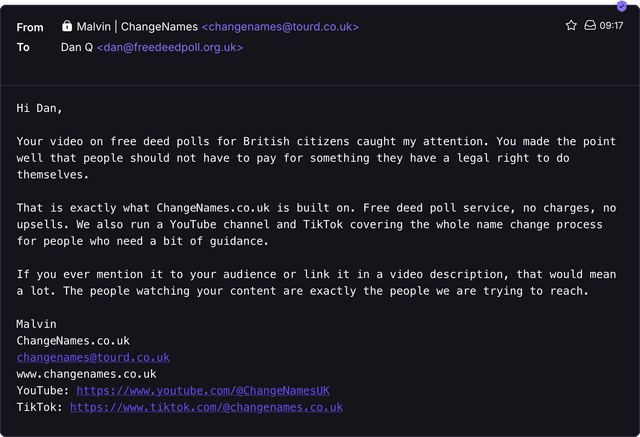 Email from Malvin at ChangeNames to Dan Q, reading: Your video on free deed polls for British citizens caught my attention. You made the point well that people should not have to pay for something they have a legal right to do themselves. That is exactly what ChangeNames.co.uk is built on. Free deed poll service, no charges, no upsells. We also run a YouTube channel and TikTok covering the whole name change process for people who need a bit of guidance. If you ever mention it to your audience or link it in a video description, that would mean a lot. The people watching your content are exactly the people we are trying to reach.