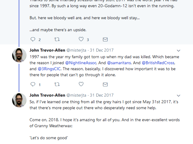 JTA tweets: Thanks to some intensely stressful family stuff, 2017 was the worst year I've had since 1997. By such a long way even 20-Godamn-12 isn't even in the running. But, here we bloody well are, and here we bloody well stay... ...and maybe there's an upside. 1997 was the year my family got torn up when my dad was killed. Which became the reason I joined @NightlineAssoc. And @samaritans. And @BritishRedCross, and @3RingsCIC. The reason, basically, I discovered how important it was to be there for people that can't go through it alone. So, if I've learned one thing from all the grey hairs I got since May 31st 2017, it's that there's more people out there who desperately need some help. Come on, 2018. I hope it's amazing for all of you. And in the ever-excellent words of Granny Weatherwax: 'Let's do some good'