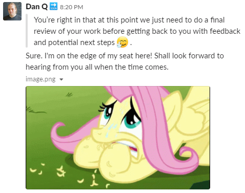Dan, via Slack, says "I'm on the edge of my seat here! Shall look forward to hearing from you all when the time comes." and shared a picture of a nervous Fluttershy.