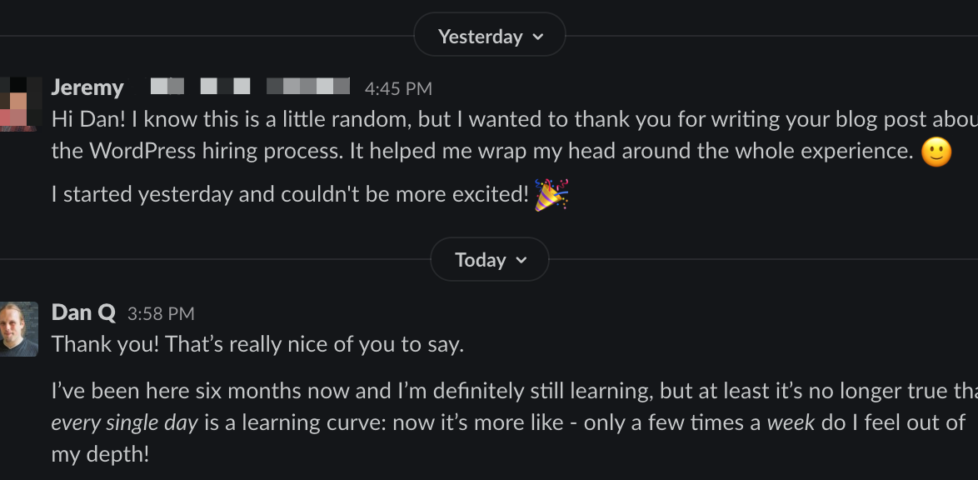 Jeremy wites: Hi Dan! I know this is a little random, but I wanted to thank you for writing your blog post about the WordPress hiring process. It helped me wrap my head around the whole experience. I started yesterday and I couldn't be more excited.