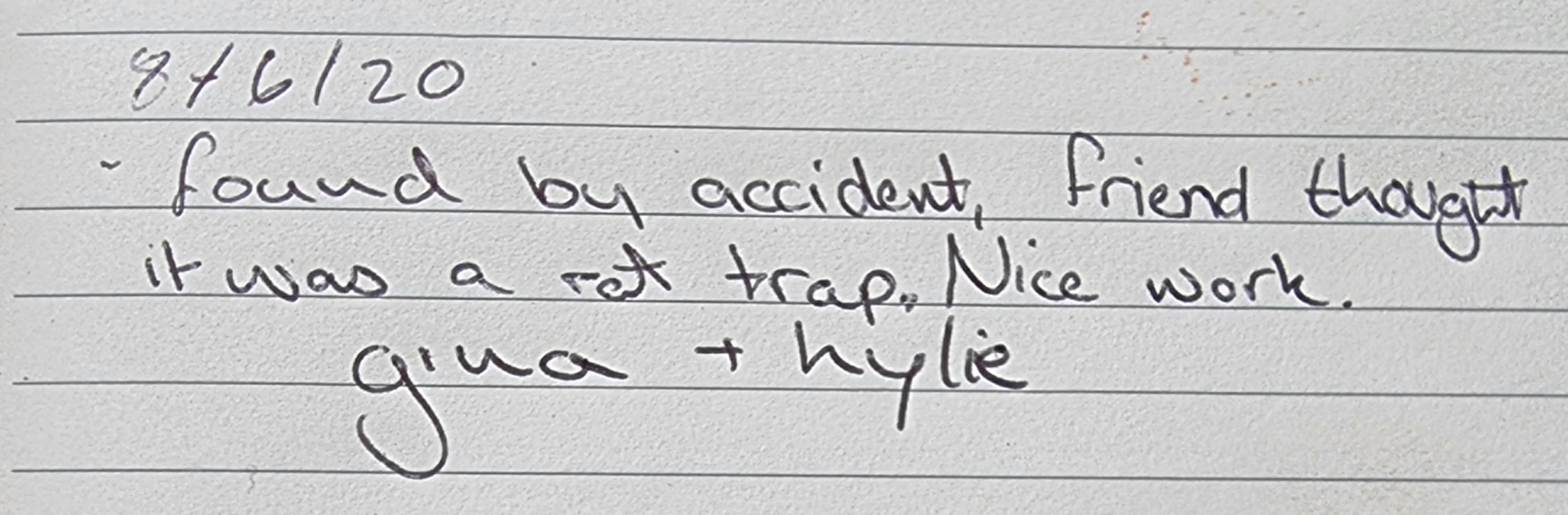 Full image of Handwritten note from the geocache log: "8/6/20 found by accident, friend thought it was a rat trap. Nice work. gina + kylie"