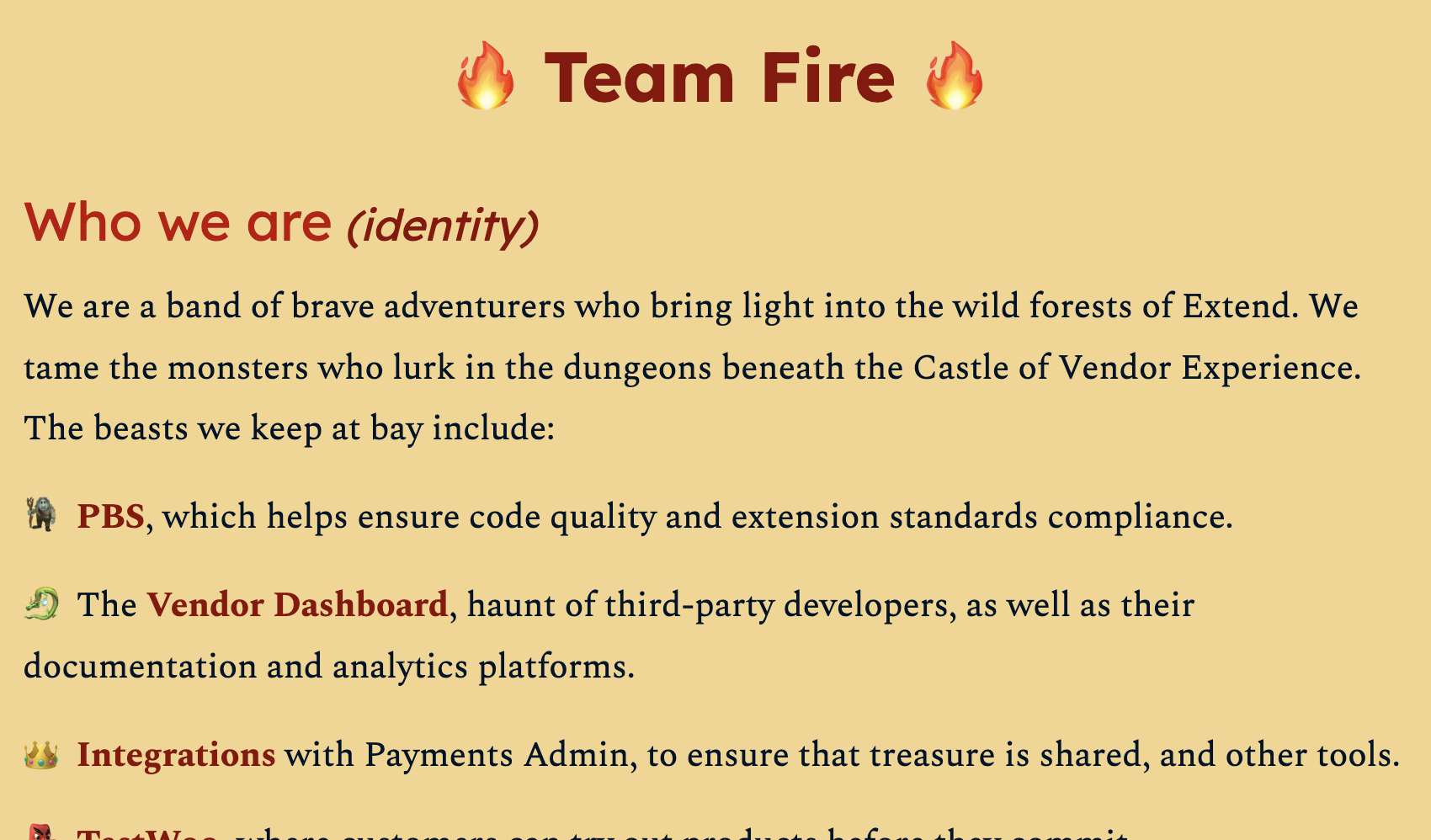 Full image of Partial screenshot from a document entitled "Team Fire". The visible part is titled "Who we are (identity)" and reads:We are a band of brave adventurers who bring light into the wild forests of Extend. We tame the monsters who lurk in the dungeons beneath the Castle of Vendor Experience. The beasts we keep at bay include: PBS, which helps ensure code quality and extension standards compliance; the Vendor Dashboard, haunt of third-party developers, as well as their documentation and analytics platforms; Integrations with Payments Admin, to ensure that treasure is shared, and other tools.