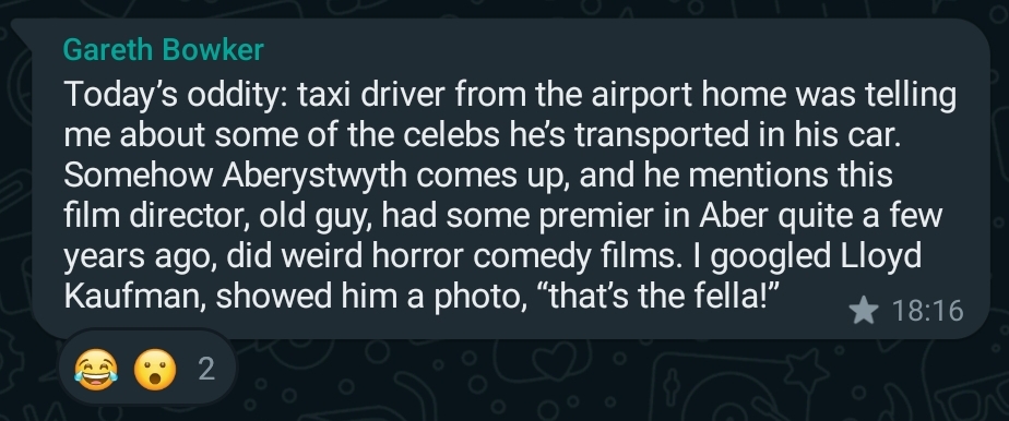 WhatsApp message from Gareth Bowker, reading: Today’s oddity: taxi driver from the airport home was telling me about some of the celebs he’s transported in his car. Somehow Aberystwyth comes up, and he mentions this film director, old guy, had some premier in Aber quite a few years ago, did weird horror comedy films. I googled Lloyd Kaufman, showed him a photo, “that’s&nbsp;the&nbsp;fella!”
