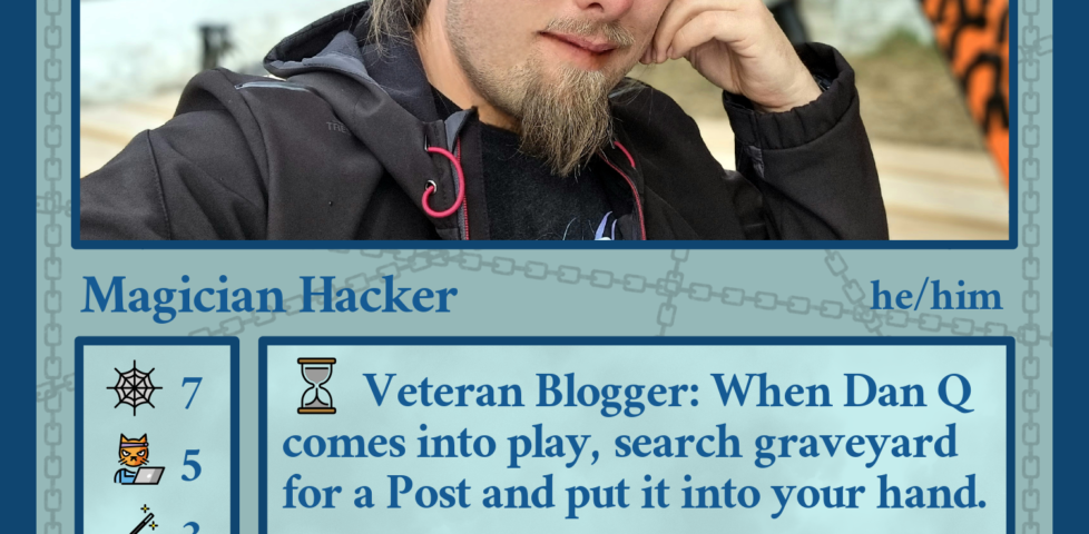 Fedicard for Dan Q (@dan@danq.me, he/him), Magician Hacker. Cost two brains and one map. Stats: 7 web, 5 hackercat, 3 magic, 3 rings, 2 pride rainbows, 2 bikes, -1 coffee beans. Abilities - Veteran Blogger: When Dan Q comes into play, search graveyard for a Post and put it into your hand. Tracked: tap to place 1 GPS token on Dan Q. Magician: +3 on attempts to entertain Children. Flavour text: "Maybe my purpose is to serve as a warning to others?"