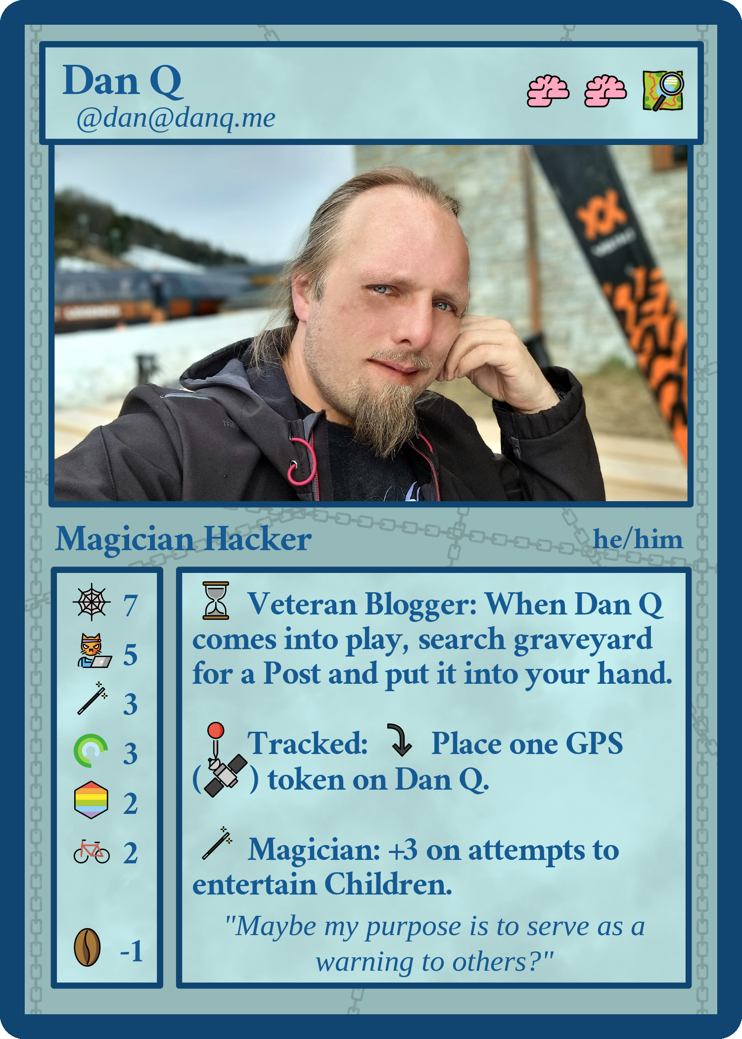 Full image of Fedicard for Dan Q (@dan@danq.me, he/him), Magician Hacker. Cost two brains and one map. Stats: 7 web, 5 hackercat, 3 magic, 3 rings, 2 pride rainbows, 2 bikes, -1 coffee beans. Abilities - Veteran Blogger: When Dan Q comes into play, search graveyard for a Post and put it into your hand. Tracked: tap to place 1 GPS token on Dan Q. Magician: +3 on attempts to entertain Children. Flavour text: "Maybe my purpose is to serve as a warning to others?"