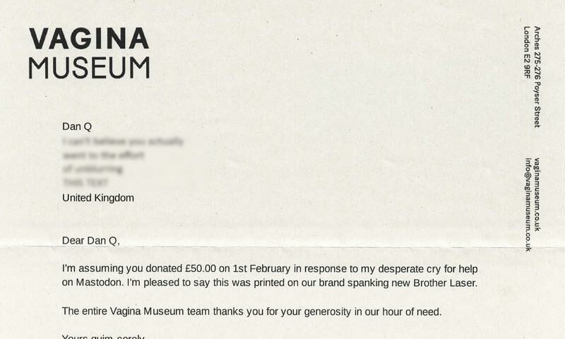 Printed letter on Vagina Museum headed paper, reading: Dear Dan Q, I'm assuming you donated £50 on 1st February in response to my desperate plea for help on Mastodon. I'm pleased to say this was printed on our brand spanking new Brother Laser. The entire Vagina Museum thanks you for your generosity in our hour of need. Yours quim-cerely, Zoe Williams; Head of Communications and Fundraising