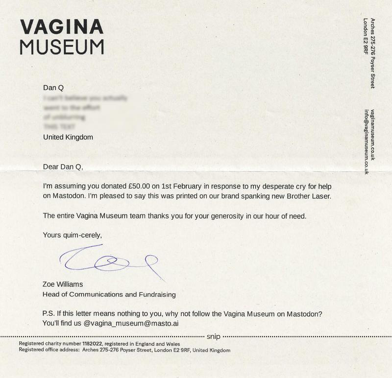 Printed letter on Vagina Museum headed paper, reading: Dear Dan Q, I'm assuming you donated £50 on 1st February in response to my desperate plea for help on Mastodon. I'm pleased to say this was printed on our brand spanking new Brother Laser. The entire Vagina Museum thanks you for your generosity in our hour of need. Yours quim-cerely, Zoe Williams; Head of Communications and Fundraising