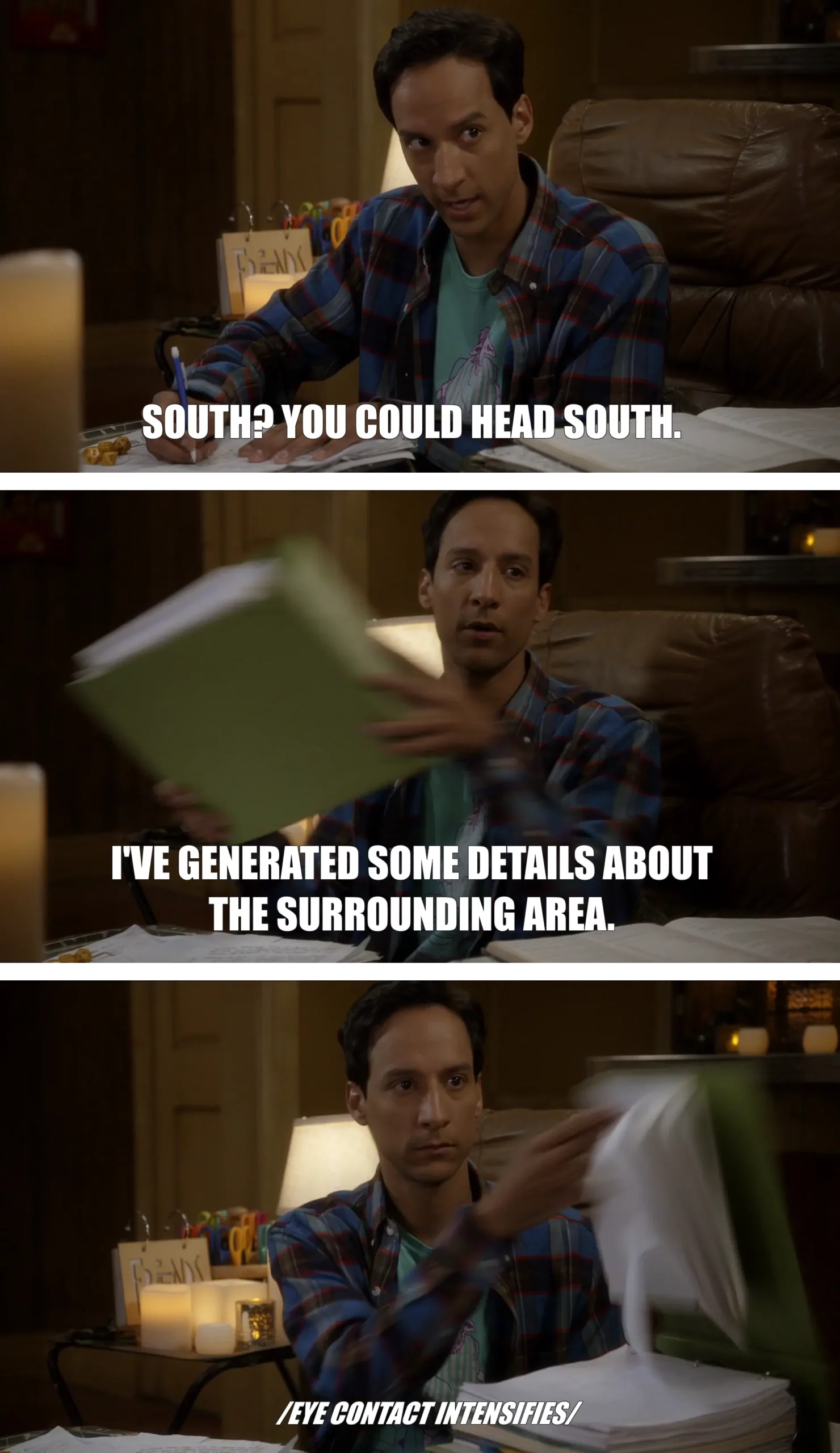 Full image of Three-frame captioned screengrab from Community Season 5 Episode 10 (Advanced Advanced Dungeons & Dragons). Abed is sat amongst his dungeon mastering supplies. "South? You could go South," he says. He pulled out an thick binder and slams it onto the table. "I've generated some details about the surrounding area," he adds, flipping it open to show it full of notes. Beneath, it's captioned "eye contact intensifies".