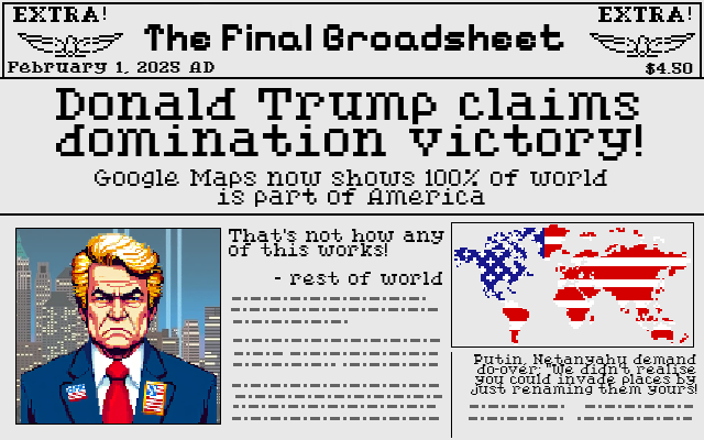Newspaper in the 16-bit pixel-art art style of Sid Meier's Civilization, titled The Final Broadsheet, published February 1 2025 AD. The headline is "Donald Trump claims domination victory", with the subheadline "Google Maps now shows 100% of world is part of America". Below is the pixel-art portrait of Trump and a pixel-art world map with a stars-and-stripes pattern applied to the entire world. A pullquote reads "That's not how any of this works! - rest of world". A secondary story has the headline "Putin, Netanyahu, demand do-ver: 'We didn't realise you could invade places by just renaming them yours!'".