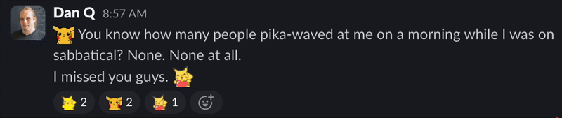 Full image of Slack screenshot of Dan saying, at 08:57am: 'You know how many people pika-waved at me on a morning while I was on sabbatical? None. None at all. I missed you guys.' The quote is bookended by an animated GIF of Pikachu waving and another of Pikachu dancing around a heart. Five people have reacted with a mixture of Pikachu dances and waves.