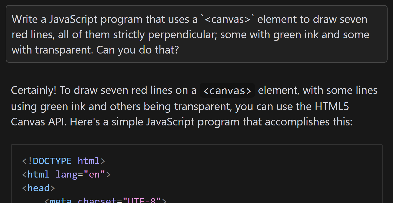 Full image of Conversation with an AI. I ask 'Write a JavaScript program that uses a `<canvas>` element to draw seven red lines, all of them strictly perpendicular; some with green ink and some with transparent. Can you do that?'. It replies: 'Certainly! To draw seven red lines on a <canvas> element, with some lines using green ink and others being transparent, you can use the HTML5 Canvas API. Here's a simple JavaScript program that accomplishes this:', followed by a snippet of HTML code.