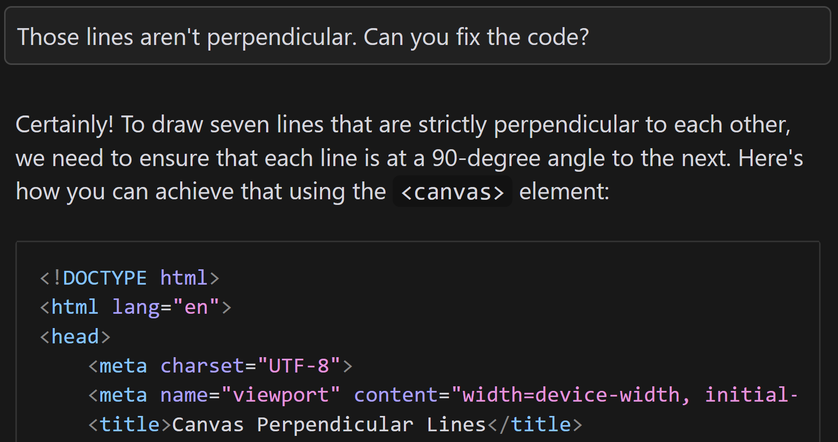 Full image of Continued conversation with an AI. I ask: 'Those lines aren't perpendicular. Can you fix the code?' The AI responds 'Certainly! To draw seven lines that are strictly perpendicular to each other, we need to ensure that each line is at a 90-degree angle to the next. Here's how you can achieve that using the <canvas> element:', followed by another code sample.