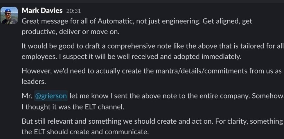 Slack message from Mark Davies, reading: Great message for all of Automattic, not just engineering. Get aligned, get productive, deliver or move on. It would be good to draft a comprehensive note like the above that is tailored for all employees. I suspect it will be well received and adopted immediately. However, we'd need to actually create the mantra/details/commitments from us as leaders. / Mr. @grierson let me know I sent the above note to the entire company. Somehow, I thought it was the ELT channel. But still relevant and something we should create and act on. For clarity, something the ELT should create and communicate.