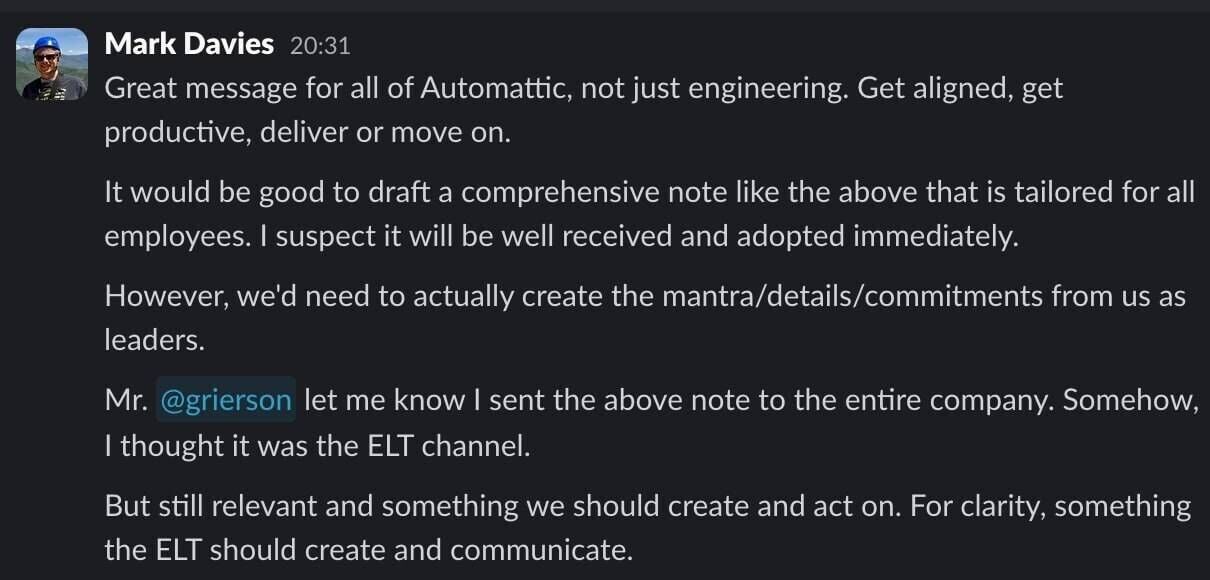 Full image of Slack message from Mark Davies, reading: Great message for all of Automattic, not just engineering. Get aligned, get productive, deliver or move on. It would be good to draft a comprehensive note like the above that is tailored for all employees. I suspect it will be well received and adopted immediately. However, we'd need to actually create the mantra/details/commitments from us as leaders. / Mr. @grierson let me know I sent the above note to the entire company. Somehow, I thought it was the ELT channel. But still relevant and something we should create and act on. For clarity, something the ELT should create and communicate.