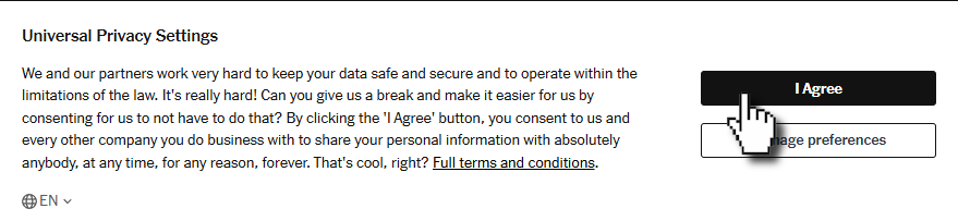 Full image of Spoof privacy settings popup, such as you might find on a website, reading: We and our partners work very hard to keep your data safe and secure and to operate within the limitations of the law. It's really hard! Can you give us a break and make it easier for us by consenting for us to not have to do that? By clicking the 'I Agree' button, you consent to us and every other company you do business with to share your personal information with absolutely anybody, at any time, for any reason, forever. That's cool, right?