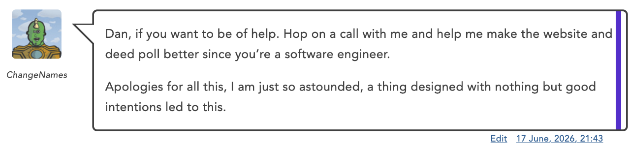 Full image of Blog comment by ChangeNames: ' Dan, if you want to be of help. Hop on a call with me and help me make the website and deed poll better since you’re a software engineer. Apologies for all this, I am just so astounded, a thing designed with nothing but good intentions led to this.'