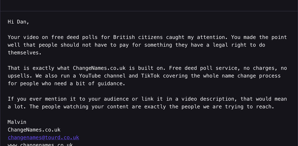Email from Malvin at ChangeNames to Dan Q, reading: Your video on free deed polls for British citizens caught my attention. You made the point well that people should not have to pay for something they have a legal right to do themselves. That is exactly what ChangeNames.co.uk is built on. Free deed poll service, no charges, no upsells. We also run a YouTube channel and TikTok covering the whole name change process for people who need a bit of guidance. If you ever mention it to your audience or link it in a video description, that would mean a lot. The people watching your content are exactly the people we are trying to reach.